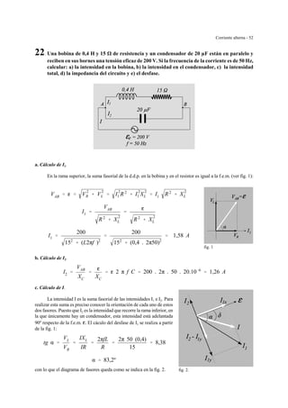 Corriente alterna - 52
2
1
fig. 1
fig. 2.
22. Una bobina de 0,4 H y 15 de resistencia y un condensador de 20 µF están en paralelo y
reciben en sus bornes una tensión eficaz de 200 V. Si la frecuencia de la corriente es de 50 Hz,
calcular: a) la intensidad en la bobina, b) la intensidad en el condensador, c) la intensidad
total, d) la impedancia del circuito y e) el desfase.
a. Cálculo de I1.
En la rama superior, la suma fasorial de la d.d.p. en la bobina y en el resistor es igual a la f.e.m. (ver fig. 1):
VAB ' g ' V
2
R % V
2
L ' I
2
1 R 2
% I
2
1 X
2
L ' I1 R 2
% X
2
L
I1 '
VAB
R 2
% X
2
L
'
g
R 2
% X
2
L
I1 '
200
152
% (L2πf )2
'
200
152
% (0,4 . 2π50)2
' 1,58 A
b. Cálculo de I2.
I2 '
VAB
XC
'
g
XC
' g 2 π f C ' 200 . 2π . 50 . 20.10&6
' 1,26 A
c. Cálculo de I.
La intensidad I es la suma fasorial de las intensidades I1 e I2. Para
realizar esta suma es preciso conocer la orientación de cada uno de estos
dos fasores. Puesto que I2 es la intensidad que recorre la rama inferior, en
la que únicamente hay un condensador, esta intensidad está adelantada
90º respecto de la f.e.m. g. El cáculo del desfase de I1 se realiza a partir
de la fig. 1:
tg α '
VL
VR
'
IXL
IR
'
2πfL
R
'
2π 50 (0,4)
15
' 8,38
α ' 83,2º
con lo que el diagrama de fasores queda como se indica en la fig. 2.
 