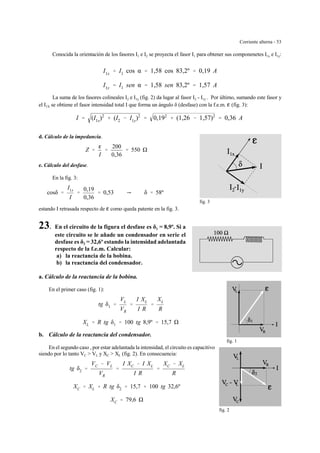 Corriente alterna - 53
fig. 3
fig. 1
fig. 2
Conocida la orientación de los fasores I1 e I2 se proyecta el fasor I1 para obtener sus componenetes I1x e I1y:
I1x ' I1 cos α ' 1,58 cos 83,2º ' 0,19 A
I1y ' I1 sen α ' 1,58 sen 83,2º ' 1,57 A
La suma de los fasores colineales I2 e I1y (fig. 2) da lugar al fasor I2 - I1y . Por último, sumando este fasor y
el I1X se obtiene el fasor intensidad total I que forma un ángulo δ (desfase) con la f.e.m. g (fig. 3):
I ' (I1x)2
% (I2 & I1y)2
' 0,192
% (1,26 & 1,57)2
' 0,36 A
d. Cálculo de la impedancia.
Z '
g
I
'
200
0,36
' 550
e. Cálculo del desfase.
En la fig. 3:
cosδ '
I1x
I
'
0,19
0,36
' 0,53 Y δ ' 58º
estando I retrasada respecto de g como queda patente en la fig. 3.
23. En el circuito de la figura el desfase es δ1 = 8,9º. Si a
este circuito se le añade un condensador en serie el
desfase es δ2 = 32,6º estando la intensidad adelantada
respecto de la f.e.m. Calcular:
a) la reactancia de la bobina.
b) la reactancia del condensador.
a. Cálculo de la reactancia de la bobina.
En el primer caso (fig. 1):
tg δ1 '
VL
VR
'
I XL
I R
'
XL
R
XL ' R tg δ1 ' 100 tg 8,9º ' 15,7
b. Cálculo de la reactancia del condensador.
En el segundo caso , por estar adelantada la intensidad, el circuito es capacitivo
siendo por lo tanto VC > VL y XC > XL (fig. 2). En consecuencia:
tg δ2 '
VC & VL
VR
'
I XC & I XL
I R
'
XC & XL
R
XC ' XL % R tg δ2 ' 15,7 % 100 tg 32,6º
XC ' 79,6
 