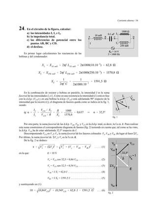 Corriente alterna - 54
1
2
fig. 1
fig. 2
24. En el circuito de la figura, calcular:
a) las intensidades I, I1 e I2.
b) la impedancia total.
c) las diferencias de potencial entre los
puntos AB, BC y CD.
d) el desfase.
En primer lugar calcularemos las reactancias de las
bobinas y del condensador:
X1 ' X10 mH ' 2πf L10 mH ' 2π1000(10.10&3
) ' 62,8
X2 ' X250 mH ' 2πf L250 mH ' 2π1000(250.10&3
) ' 1570,8
XC '
1
2πf C
'
1
2π1000.10&7
' 1591,5
En la combinación de resistor y bobina en paralelo, la intensidad I es la suma
fasorial de las intensidades I1 e I2. Como en una resistencia la intensidad (I1) está en fase
con la d.d.p. (VCD) y en una bobina la d.d.p. (VCD) está adelantada 90º respecto de la
intensidad que la recorre (I2), el diagrama de fasores queda como se indica en la fig. 1,
siendo:
tg α '
I2
I1
'
VCD / X2
VCD / R
'
R
X2
'
1000
1570,8
' 0,637 Y α ' 32,5º
Por otra parte, la suma fasorial de las d.d.p. VAB, VBC y VCD es la d.d.p. total, es decir, la f.e.m. g. Para realizar
esta suma construimos el correspondiente diagrama de fasores (fig. 2) teniendo en cuenta que, tal como se ha visto,
la d.d.p. VCD ha de estar adelantada 32,5º respecto de I.
Descomponiendo VCD en Vx y Vy, la suma fasorial de los fasores colineales Vy, VAB y VBC da lugar al fasor ΣVy.
Por último, la suma fasorial de ΣVy y Vx es la f.e.m. gggg.
De la fig. 2 se deduce:
. . . . . (1)g ' V
2
x % (ΣVy)2
' V
2
x % (Vy % VAB & VBC)2
en la que: g = 10 V
Vx = VCD cos 32,5 = 0,84 VCD . . . . . . . . . . . . . . . . . (2)
Vy = VCD sen 32,5 = 0,54 VCD . . . . . . . . . . . . . . . . . (3)
VAB = I X1 = 62,8 I . . . . . . . . . . . . . . . . . . . . . . . . . (4)
VBC = I XC = 1591,5 I . . . . . . . . . . . . . . . . . . . . . . . (5)
y sustituyendo en (1):
. . . (6)10 ' (0,84VCD)2
% (0,54VCD % 62,8 I & 1591,5 I)2
 