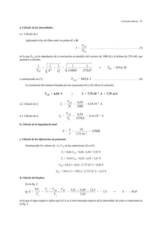 Corriente alterna - 55
a. Cálculo de las intensidades.
a.1. Cálculo de I.
Aplicando la ley de Ohm entre los puntos C y D:
. . . . . . . . . . . . . . . . . . . . . . . . . . . . . . . . . . . . (7)I '
VCD
ZLR
en la que ZLR es la impedancia de la asociación en paralelo del resistor de 1000 y la bobina de 250 mH, que
pasamos a calcular:
1
ZLR
'
1
R2
%
1
X
2
2
'
1
(1000)2
%
1
1570,82
Y ZLR ' 843,6
y sustituyendo en (7): . . . . . . . . . . . . . . . . . . . . . . . . . . . . . . . . . (8)VCD ' 843,6 I
La resolución del sistema formado por las ecuaciones (6) y (8) ofrece la solución:
VCD '''' 6,54 V ; I '''' 7,75.10&&&&3
A '''' 7,75 mA
a.2. Cálculo de I1: I1 '
VCD
R
'
6,54
1000
' 6,54.10&3
A
a.3. Cálculo de I2: I2 '
VCD
X2
'
6,54
1570,8
' 4,16.10&3
A
b. Cálculo de la impedancia total.
Z '
g
I
'
10
7,75.10&3
' 1290
c. Cálculo de las diferencias de potencial.
Sustituyendo los valores de I y VCD en las expresiones (2) a (5):
Vx = 0,84 VCD = 0,84 . 6,54 = 5,52 V
Vy = 0,54 VCD = 0,54 . 6,54 = 3,51 V
VAB = 62,8 I = 62,8 . (7,75.10-3
) = 0,49 V
VBC = 1591,5 I = 1591,5 . (7,75.10-3
) = 12,3 V
d. Cálculo del desfase.
En la fig. 2:
tg δ '
ΣVy
Vx
'
Vy % VAB & VBC
Vx
'
3,51 % 0,49 & 12,3
5,52
' & 1,5 Y δ ' & 56,4º
en la que el signo negativo indica que la f.e.m. g está retrasada respecto de la intensidad, tal como se representa en
la fig. 2.
 