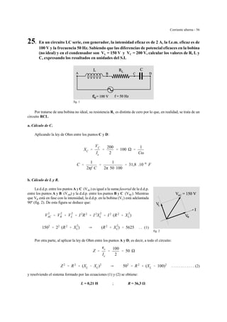 Corriente alterna - 56
fig. 1
fig. 2
25. En un circuito LC serie, con generador, la intensidad eficaz es de 2 A, la f.e.m. eficaz es de
100 V y la frecuencia 50 Hz. Sabiendo que las diferencias de potencial eficaces en la bobina
(no ideal) y en el condensador son VL = 150 V y VC = 200 V, calcular los valores de R, L y
C, expresando los resultados en unidades del S.I.
Por tratarse de una bobina no ideal, su resistencia RL es distinta de cero por lo que, en realidad, se trata de un
circuito RCL.
a. Cálculo de C.
Aplicando la ley de Ohm entre los puntos C y D:
XC '
VC
Ie
'
200
2
' 100 '
1
Cω
C '
1
2πf C
'
1
2π 50 100
' 31,8 .10&6
F
b. Cálculo de L y R.
La d.d.p. entre los puntos A y C (VAC) es igual a la suma fasorial de la d.d.p.
entre los puntos A y B (VAB) y la d.d.p. entre los puntos B y C (VBC). Mientras
que VR está en fase con la intensidad, la d.d.p. en la bobina (VL) está adelantada
90º (fig. 2). De esta figura se deduce que:
V
2
AC ' V
2
R % V
2
L ' I 2
R2
% I 2
X
2
L ' I 2
(R2
% X
2
L)
. . (1)1502
' 22
(R2
% X
2
L) Y (R2
% X
2
L) ' 5625
Por otra parte, al aplicar la ley de Ohm entre los puntos A y D, es decir, a todo el circuito:
Z '
ge
Ie
'
100
2
' 50
. . . . . . . . . . . . (2)Z2
' R2
% (XL & XC)2
Y 502
' R2
% (XL & 100)2
y resolviendo el sistema formado por las ecuaciones (1) y (2) se obtiene:
L = 0,21 H ; R = 36,3
 