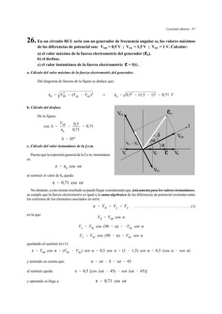 Corriente alterna - 57
OL
OC
OR
O
RL C
OL OC
26. En un circuito RCL serie con un generador de frecuencia angular ω, los valores máximos
de las diferencias de potencial son: VOR = 0,5 V ; VOL = 1,5 V ; VOC = 1 V. Calcular:
a) el valor máximo de la fuerza electromotriz del generador (gggg0).
b) el desfase.
c) el valor instantáneo de la fuerza electromotriz gggg = f(t) .
a. Cálculo del valor máximo de la fuerza electromotriz del generador.
Del diagrama de fasores de la figura se deduce que:
g0 ' V
2
0R % (V0L & V0C)2
Y g0 ' 0,52
% (1,5 & 1)2
' 0,71 V
b. Cálculo del desfase.
De la figura:
cos δ '
V0R
g0
'
0,5
0,71
' 0,71
δ ' 45º
c. Cálculo del valor instantáneo de la f.e.m.
Puestoquelaexpresióngeneraldelaf.e.m. instantánea
es:
g ' g0 cos ωt
al sustituir el valor de g0 queda:
g ' 0,71 cos ωt
Noobstante, aestemismoresultadosepuedellegar considerandoque, únicamente para losvaloresinstantáneos,
se cumple que la fuerza electromotriz es igual a la suma algebraica de las diferencias de potencial existentes entre
los extremos de los elementos asociados en serie:
. . . . . . . . . . . . . . . . . . . . . . . . . . . . . . (1)g ' VR % VL % VC
en la que:
VR ' V0R cos α
VL ' V0L cos (90 % α) ' &V0L sen α
VC ' V0C cos (90 & α) ' V0C sen α
quedando al sustituir en (1):
g ' V0R cos α % (V0C & V0L) sen α ' 0,5 cos α % (1 & 1,5) sen α ' 0,5 (cos α & sen α)
y teniendo en cuenta que: α ' ωt & δ ' ωt & 45
al sustituir queda: g ' 0,5 [cos (ωt & 45) & sen (ωt & 45)]
y operando se llega a: g ' 0,71 cos ωt
 