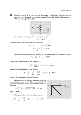 Corriente alterna - 59
R
LR
L
28. Calcular el módulo de las corrientes que circulan por el resistor, por el inductor y por el
generador en el circuito de corriente alterna de la figura, si la tensión del generador, en
voltios, está dada por 10.cos 103
.t.
Puesto que la f.e.m. de un generador viene dada por la expresión:
g ' g0 cos ωt
por comparación con la dada por el enunciado se deduce que:
g0 ' 10 V ; ω ' 103
rad/s
ge '
g0
2
'
10
2
' 7,07 V
Por estar todos los elementos asociados en paralelo, la d.d.p. entre sus respectivos extremos es la misma:
VAB ' VR ' VL ' ge ' 7,07 V
a. Cálculo de la intensidad (eficaz) en la resistencia.
IR '
ge
R
'
7,07
1000
' 7,07.10&3
A ' 7,07 mA
b. Cálculo de la intensidad (eficaz) en el inductor.
IL '
ge
XL
'
7,07
Lω
'
7,07
1.103
' 7,07.10&3
A ' 7,07 mA
c. Cálculo de la intensidad (eficaz) en el generador.
Recordando que en una resistencia la d.d.p. está en fase con
la intensidad y que en una bobina la d.d.p. está adelantada 90º, el
diagrama de fasores queda como se indica en la figura. De ella se
deduce que:
I ' I
2
R % I
2
L ' 7,072
% 7,072
' 10 mA
d. Cálculo del desfase.
Del diagrama de fasores de la misma figura se deduce:
tg δ '
IL
IR
'
7,07
7,07
' 1 Y δ ' 45º
 