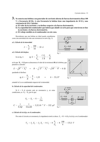 Corriente alterna - 33
fig. 1
fig. 2
e
L
fig. 3
3. Se conecta una bobina a un generador de corriente alterna de fuerza electromotriz eficaz 100
V y frecuencia 60 Hz. A esta frecuencia la bobina tiene una impedancia de 10 y una
reactancia de 8 . Calcular:
a) El valor de la corriente y su desfase respecto a la fuerza electromotriz.
b) La capacidad del condensador que habría que añadir en serie para que estuvieran en fase
la corriente y la fuerza electromotriz.
c) El voltaje medido en el condensador en este caso.
Recordemos que una bobina no ideal puede considerarse
como una autoinducción más una resistencia en serie (fig. 1).
a.1. Cálculo de la intensidad.
I '
ge
Z
'
100
10
' 10 A
a.2. Cálculo del desfase.
En la fig. 2: tg δ '
VL
VR
'
I XL
I R
'
XL
R
en la que XL = 8 pero se desconoce el valor de la resistencia R de la bobina, que
pasamos a calcular:
Z ' R 2
% XL
2
Y R ' Z 2
& XL
2
' 102
& 82
' 6
quedando el desfase:
tg δ '
XL
R
'
8
6
' 1,33 Y δ ' 53,13º
estando la f.e.m. gggg adelantada respecto de la intensidad.
b. Cálculo de la capacidad del condensador.
Si δ = 0 el circuito está en resonancia y, en estas
condiciones, es XL = XC por lo que:
XC ' XL ' 8 '
1
Cω
C '
1
8.2πf
'
1
16.π.60
' 3,32.10 &4
F ' 332 µF
c. Cálculo de la d.d.p. en el condensador.
Por estar el circuito en resonancia, la impedancia total es ahora Z 2 = R = 6 y la d.d.p. en el condensador:
VC ' I2 XC ' I2 XL ' 8 I2 ' 8
ge
Z2
' 8
100
6
' 133,3 V
 