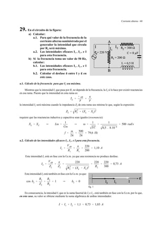 Corriente alterna - 60
fig. 1
29. En el circuito de la figura:
a) Calcular:
a.1. Para qué valor de la frecuencia de la
corriente alterna suministrada por el
generador la intensidad que circula
por R2 será máxima.
a.2. Las intensidades eficaces I1 , I2 , e I
para esta frecuencia.
b) Si la frecuencia toma un valor de 50 Hz,
calcular:
b.1. Las intensidades eficaces I1 , I2 , e I
para esta frecuencia.
b.2. Calcular el desfase δ entre I y gggg en
este caso.
a.1. Cálculo de la frecuencia para que I2 sea máxima.
Mientras que la intensidad I1 que pasa por R1 no depende de la frecuencia, la I2 si lo hace por existir reactancias
en esa rama. Puesto que la intensidad en esta rama es:
I2 '
VAB
Z2
'
g
Z2
la intensidad I2 será máxima cuando la impedancia Z2 de esta rama sea mínima lo que, según la expresión:
Z2 ' R
2
2 % (XL & XC)2
requiere que las reactancias inductiva y capacitiva sean iguales (resonancia):
XL ' XC Y Lω '
1
Cω
Y ω '
1
LC
'
1
0,5 . 8.10&6
' 500 rad/s
f '
ω
2π
'
500
2π
' 79,6 Hz
a.2. Cálculo de las intensidades eficaces I1 , I2 , e I para esta frecuencia.
I1 '
VAB
R1
'
g
R1
'
220
200
' 1,10 A
Esta intensidad I1 está en fase con la f.e.m. ya que una resistencia no produce desfase.
I2 '
VAB
Z2
'
g
Z2
'
220
R
2
2 % (XL & XC)2
'
220
R2
'
220
300
' 0,73 A
Esta intensidad I2 está también en fase con la f.e.m. ya que:
cos δ2 '
R2
Z2
'
R2
R2
' 1 Y δ2 ' 0
En consecuencia, la intesidad I, que es la suma fasorial de I1 e I2 , está también en fase con la f.e.m. por lo que,
en este caso, su valor se obtiene mediante la suma algebraica de ambas intensidades:
I ' I1 % I2 ' 1,1 % 0,73 ' 1,83 A
 