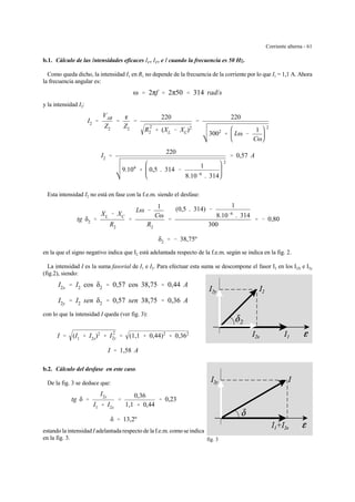 Corriente alterna - 61
fig. 3
b.1. Cálculo de las Intensidades eficaces I1 , I2 , e I cuando la frecuencia es 50 Hz.
Como queda dicho, la intensidad I1 en R1 no depende de la frecuencia de la corriente por lo que I1 = 1,1 A. Ahora
la frecuencia angular es:
ω ' 2πf ' 2π50 ' 314 rad/s
y la intensidad I2:
I2 '
VAB
Z2
'
g
Z2
'
220
R
2
2 % (XL & XC)2
'
220
3002
% Lω &
1
Cω
2
I2 '
220
9.104
% 0,5 . 314 &
1
8.10&6
. 314
2
' 0,57 A
Esta intensidad I2 no está en fase con la f.e.m. siendo el desfase:
tg δ2 '
XL & XC
R2
'
Lω &
1
Cω
R2
'
(0,5 . 314) &
1
8.10&6
. 314
300
' & 0,80
δ2 ' & 38,75º
en la que el signo negativo indica que I2 está adelantada respecto de la f.e.m. según se indica en la fig. 2.
La intensidad I es la suma fasorial de I1 e I2. Para efectuar esta suma se descompone el fasor I2 en los I2X e I2y
(fig.2), siendo:
I2x ' I2 cos δ2 ' 0,57 cos 38,75 ' 0,44 A
I2y ' I2 sen δ2 ' 0,57 sen 38,75 ' 0,36 A
con lo que la intensidad I queda (ver fig. 3):
I ' (I1 % I2x)2
% I
2
2y ' (1,1 % 0,44)2
% 0,362
I ' 1,58 A
b.2. Cálculo del desfase en este caso.
De la fig. 3 se deduce que:
tg δ '
I2y
I1 % I2x
'
0,36
1,1 % 0,44
' 0,23
δ ' 13,2º
estando la intensidad I adelantada respecto de laf.e.m. como se indica
en la fig. 3.
 
