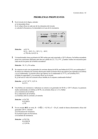 Corriente alterna - 62
PROBLEMAS PROPUESTOS
1. En el circuito de la figura, calcular:
a) la intensidad eficaz.
b) el voltaje eficaz en cada uno de los elementos del circuito.
c) calcular la frecuencia y la intensidad en el caso de la resonancia.
Solución: a) 0,2 A
b) VR = 80 V, VC= 20 V, VL = 80 V.
c) 79,6 Hz; b) 0,25 A.
2. Un transformador tiene un primario de 500 vueltas que está conectado a 120 V eficaces. Su bobina secundaria
posee tres conexiones diferentes para dar tres salidas de 2,5, 7,5 y 9 V. ¿Cuántas vueltas son necesarias para
cada una de las partes de la bobina secundaria?
Solución: 10, 31 y 38 vueltas.
3. Se conecta en serie con un generador de corriente alterna de 60 Hz una bobina de 0,25 H y un condensador C.
Se utiliza un voltímetro de corriente alterna para medir la tensión eficaz que aparece por separado en la bobina
y en el condensador. La tensión eficaz que aparece en el condensador es 75 V y en la bobina 50 V.
a) Hallar la capacidad C y la corriente eficaz en el circuito
b) ¿Cuál será el valor de la tensión eficaz medida en el conjunto condensador-bobina?
Solución: a) 18,7.10-6
F ; 0,53 A
b) 25 V.
4. Una bobina con resistencia e inductacia se conecta a un generador de 60 Hz y 120 V eficaces. La potencia
media suministrada a la bobina es 60 W y la corriente eficaz es 1,5 A. Hallar:
a) La resistencia de la bobina.
b) La inductancia de la bobina.
c) el desfase entre la corriente y la tensión.
Solución: a) 26,7 S
b) 0,200 H
c) 70o
.
5. En un circuito RCL en serie, R = 10 S, L = 0,5 H y C = 20 µF, siendo la fuerza electromotriz eficaz del
generador 220 V. Calcular:
a) la frecuencia de resonancia.
b) la potencia para esa frecuencia.
c) la anchura de resonancia.
Solución: a) 50,3 Hz
b) 4.840 W
c) 3,20 Hz.
 