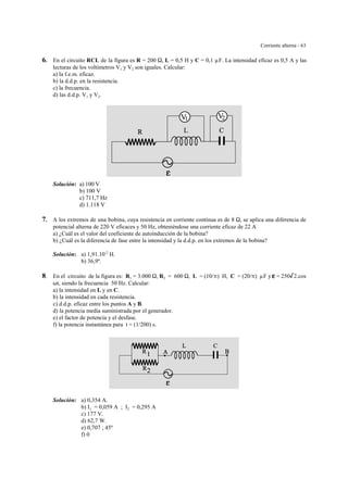 Corriente alterna - 63
6. En el circuito RCL de la figura es R = 200 S, L = 0,5 H y C = 0,1 µF. La intensidad eficaz es 0,5 A y las
lecturas de los voltímetros V1 y V2 son iguales. Calcular:
a) la f.e.m. eficaz.
b) la d.d.p. en la resistencia.
c) la frecuencia.
d) las d.d.p. V1 y V2.
Solución: a) 100 V
b) 100 V
c) 711,7 Hz
d) 1.118 V
7. A los extremos de una bobina, cuya resistencia en corriente contínua es de 8 S, se aplica una diferencia de
potencial alterna de 220 V eficaces y 50 Hz, obteniéndose una corriente eficaz de 22 A
a) ¿Cuál es el valor del coeficiente de autoinducción de la bobina?
b) ¿Cuál es la diferencia de fase entre la intensidad y la d.d.p. en los extremos de la bobina?
Solución: a) 1,91.10-2
H.
b) 36,9º.
8. En el circuito de la figura es: R1 = 3.000 S, R2 = 600 S, L = (10/B) H, C = (20/B) µF y gggg = 250/2.cos
Tt, siendo la frecuencia 50 Hz. Calcular:
a) la intensidad en L y en C.
b) la intensidad en cada resistencia.
c) d.d.p. eficaz entre los puntos A y B.
d) la potencia media suministrada por el generador.
e) el factor de potencia y el desfase.
f) la potencia instantánea para t = (1/200) s.
Solución: a) 0,354 A.
b) I1 = 0,059 A ; I2 = 0,295 A
c) 177 V.
d) 62,7 W.
e) 0,707 ; 45º
f) 0
 