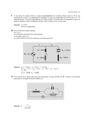Corriente alterna - 64
9. A una fuente de tensión alterna se aplican sucesivamente una resistencia óhmica pura de 50 S, una
autoinducción pura L y un condensador C midiéndose en cada caso intensidades de corriente de 4, 2 y 1 A
respectivamente. ¿ Cuál es la intensidad de la corriente cuando se conectan estos tres elementos en serie a la
fuente de tensión? ¿Cuál es la diferencia de fase entre corriente y f.e.m. en este caso?
Solución: a) 1,79 A.
b) 63,4º (I adelantada).
10. En el circuito de la figura, calcular:
a) I1, I2 e I.
b) La diferencia de potencial en cada elemento.
c) El desfase entre I y g.
d) ¿A qué circuito en serie de resistencia y reactancia equivale?
Solución: a) I1 = 0,24 A ; I2 = 0,23 A ; I = 0,39 A.
b) VR1 = 72 V ; VR2 = 115 V ; VL = 96 V ; VC = 34,5 V.
c) 19,1o
.
d) R = 290 S ; XL = 100 S.
11. En el circuito de la figura, para una cierta frecuencia, no pasa corriente por R. Calcular esa frecuencia
expresando el resultado en función de R, L y C.
Solución: f '
1
2.π. LC
 