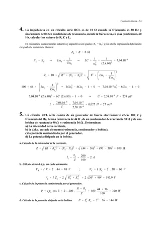 Corriente alterna - 34
4. La impedancia en un circuito serie RCL es de 10 cuando la frecuencia es 80 Hz y
únicamente de 8 en condiciones de resonancia, siendo la frecuencia, en esas condiciones, 60
Hz. calcular los valores de R, C y L.
En resonancia las reactancias inductiva y capacitiva son iguales (XL = XC) y por ello la impedancia del circuito
es igual a la resistencia óhmica:
Z0 ' R ' 8
XL ' XC Y Lω0 '
1
Cω0
Y LC '
1
ω
2
0
'
1
(2.π.60)2
' 7,04.10&6
Z1 ' 10 ' R 2
% (XL & XC)2
' 82
% Lω1 &
1
Cω1
2
100 ' 64 % Lω1 &
1
Cω1
2
Y LCω
2
1 & 6Cω1 & 1 ' 0 Y 7,04.10&6
ω
2
1 & 6Cω1 & 1 ' 0
7,04.10&6
(2.π.80)2
& 6C (2.π.80) & 1 ' 0 Y C ' 2,58.10&4
F ' 258 µF
L '
7,04.10&6
C
'
7,04.10&6
2,58.10&4
' 0,027 H ' 27 mH
5. Un circuito RCL serie consta de un generador de fuerza electromotriz eficaz 200 V y
frecuencia 60 Hz, de una resistencia de 44 , de un condensador de reactancia 30 y de una
bobina de reactancia 90 y resistencia 36 . Determinar:
a) La intensidad de la corriente.
b) la d.d.p. en cada elemento (resistencia, condensador y bobina).
c) la potencia suministrada por el generador.
d) La potencia disipada en la bobina.
a. Cálculo de la intensidad de la corriente.
Z ' (R % RL)2
% (XL& XC)2
' (44 % 36)2
% (90 & 30)2
' 100
Ie '
ge
Z
'
200
100
' 2 A
b. Cálculo de la d.d.p. en cada elemento.
VR ' I R ' 2 . 44 ' 88 V ; VC ' I XC ' 2 . 30 ' 60 V
VL ' I ZL ' 2 R
2
L % X
2
L ' 2 362
% 902
' 193,9 V
c. Cálculo de la potencia suministrada por el generador.
P ' Iege cos δ ' 2 . 200 .
R % RL
Z
' 400
44 % 36
100
' 320 W
d. Cálculo de la potencia disipada en la bobina. P ' I
2
e RL ' 22
. 36 ' 144 W
 