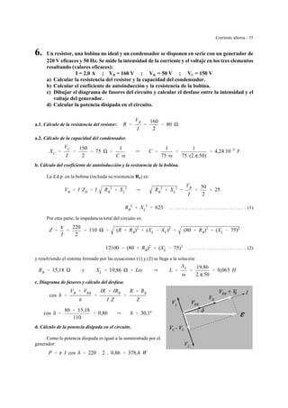 Corriente alterna - 35
R
L
C
RB
RRB
CL
6. Un resistor, una bobina no ideal y un condensador se disponen en serie con un generador de
220 V eficaces y 50 Hz. Se mide la intensidad de la corriente y el voltaje en los tres elementos
resultando (valores eficaces):
I = 2,0 A ; VR = 160 V ; VB = 50 V ; VC = 150 V
a) Calcular la resistencia del resistor y la capacidad del condensador.
b) Calcular el coeficiente de autoinducción y la resistencia de la bobina.
c) Dibujar el diagrama de fasores del circuito y calcular el desfase entre la intensidad y el
voltaje del generador.
d) Calcular la potencia disipada en el circuito.
a.1. Cálculo de la resistencia del resistor: R '
VR
I
'
160
2
' 80
a.2. Cálculo de la capacidad del condensador.
XC '
VC
I
'
150
2
' 75 '
1
C ω
Y C '
1
75 ω
'
1
75 (2.π.50)
' 4,24.10&5
F
b. Cálculo del coeficiente de autoinducción y la resistencia de la bobina.
La d.d.p. en la bobina (incluída su resistencia RB) es:
VB ' I ZB ' I RB
2
% XL
2
Y RB
2
% XL
2
'
VB
I
'
50
2
' 25
. . . . . . . . . . . . . . . . . . . . . . . . . . . . . . . . (1)RB
2
% XL
2
' 625
Por otra parte, la impedancia total del circuito es:
Z '
g
I
'
220
2
' 110 ' (R % RB)2
% (XL & XC)2
' (80 % RB)2
% (XL & 75)2
. . . . . . . . . . . . . . . . . . . . . . . . (2)12100 ' (80 % RB)2
% (XL & 75)2
y resolviendo el sistema formado por las ecuaciones (1) y (2) se llega a la solución:
RB ' 15,18 y XL ' 19,86 ' Lω Y L '
XL
ω
'
19,86
2.π.50
' 0,063 H
c. Diagrama de fasores y cálculo del desfase.
cos δ '
VR % VRB
g
'
IR % IRB
I Z
'
R % RB
Z
cos δ '
80 % 15,18
110
' 0,86 Y δ ' 30,1º
d. Cálculo de la potencia disipada en el circuito.
Como la potencia disipada es igual a la suministrada por el
generador:
P ' g I cos δ ' 220 . 2 . 0,86 ' 378,4 W
 