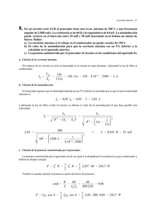 Corriente alterna - 37
8. En un circuito serie LCR el generador tiene una f.e.m. máxima de 200 V y una frecuencia
angular de 2.500 rad/s. La resistencia es de 60 y la capacidad es de 8.0 µF. La autoinducción
puede variarse en el intervalo entre 10 mH y 50 mH insertando en la bobina un núcleo de
hierro. Hallar:
a) La corriente máxima si el voltaje en el condensador no puede exceder de 150 V.
b) El valor de la autoinducción para que la corriente máxima sea un 5% inferior a la
calculada en el apartado anterior.
c) La potencia suministrada por el generador al circuito en las condiciones del apartado b).
a. Cálculo de la corriente máxima.
Por tratarse de un circuito en serie la intensidad es la misma en cada elemento. Aplicando la ley de Ohm al
condensador:
I0 '
V0C
XC
'
150
1/Cω
' 150 Cω ' 150 . 8.10&6
. 2500 ' 3 A
b. Cálculo de la autoinducción.
El enunciado requiere que la intensidad máxima sea un 5% inferior al calculado por lo que la nueva intensidad
máxima es:
I0 ' 0,95 I0 ' 0,95 . 3 ' 2,85 A
y aplicando la ley de Ohm a todo el circuito se obtiene el valor de la autoinducción L que hace posible esta
intensidad:
I0 '
g0
R 2
% (XL & XC)2
'
g0
R 2
% Lω &
1
Cω
2
2,85 '
200
602
% 2500 L &
1
8.10&6
. 2500
2
Y L ' 0,035 H ' 35 mH
c. Cálculo de la potencia suministrada por el generador.
La potencia suministrada por el generador ha de ser igual a la disipada por la resistencia ya que condensador y
bobina no disipan energía:
P ' I
2
e R '
1
2
I
2
0 R '
1
2
2,852
. 60 ' 243,7 W
También se puede calcular la potencia a partir del factor de potencia:
cosδ '
R
Z
'
60
g0/I0
'
60
200/2,85
' 0,86
P ' Iege cos δ '
1
2
I0g0 cos δ '
1
2
2,85. 200. 0,86 ' 243,7 W
 