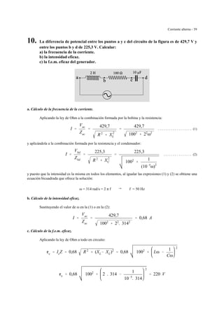 Corriente alterna - 39
10. La diferencia de potencial entre los puntos a y c del circuito de la figura es de 429,7 V y
entre los puntos b y d de 225,3 V. Calcular:
a) la frecuencia de la corriente.
b) la intensidad eficaz.
c) la f.e.m. eficaz del generador.
a. Cálculo de la frecuencia de la corriente.
Aplicando la ley de Ohm a la combinación formada por la bobina y la resistencia:
. . . . . . . . . . . . . . . . . . (1)I '
Vac
Zac
'
429,7
R 2
% X
2
L
'
429,7
1002
% 22
ω2
y aplicándola a la combinación formada por la resistencia y el condensador:
. . . . . . . . . . . . . . . (2)I '
Vbd
Zbd
'
225,3
R 2
% X
2
C
'
225,3
1002
%
1
(10&5
ω)2
y puesto que la intensidad es la misma en todos los elementos, al igualar las expresiones (1) y (2) se obtiene una
ecuación bicuadrada que ofrece la solución:
ω = 314 rad/s = 2 π f 6 f = 50 Hz
b. Cálculo de la intensidad eficaz.
Sustituyendo el valor de ω en la (1) o en la (2):
I '
Vac
Zac
'
429,7
1002
% 22
. 3142
' 0,68 A
c. Cálculo de la f.e.m. eficaz.
Aplicando la ley de Ohm a todo en circuito:
ge ' IeZ ' 0,68 R 2
% (XL& XC)2
' 0,68 1002
% Lω &
1
Cω
2
ge ' 0,68 1002
% 2 . 314 &
1
10&5
. 314
2
' 220 V
 