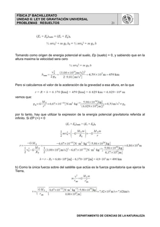 FÍSICA 2º BACHILLERATO
UNIDAD 6: LEY DE GRAVITACIÓN UNIVERSAL
PROBLEMAS RESUELTOS 21
DEPARTAMENTO DE CIENCIAS DE LA NATURALEZA
Tomando como origen de energia potencial el suelo, Ep (suelo) = 0, y sabiendo que en la
altura maxima la velocidad sera cero
Pero si calculamos el valor de la aceleración de la gravedad a esa altura, en la que
vemos que:
por lo tanto, hay que utilizar la expresion de la energía potencial gravitatoria referida al
infinito. Si EP (∞) = 0
b) Como la única fuerza sobre del satélite que actúa es la fuerza gravitatoria que ejerce la
Tierra,
 