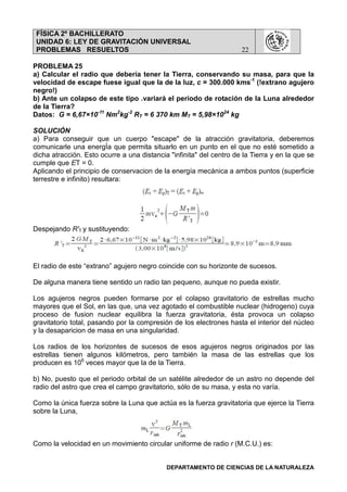 FÍSICA 2º BACHILLERATO
UNIDAD 6: LEY DE GRAVITACIÓN UNIVERSAL
PROBLEMAS RESUELTOS 22
DEPARTAMENTO DE CIENCIAS DE LA NATURALEZA
PROBLEMA 25
a) Calcular el radio que deberia tener la Tierra, conservando su masa, para que la
velocidad de escape fuese igual que la de la luz, c = 300.000 kms-1
(!extrano agujero
negro!)
b) Ante un colapso de este tipo .variará el periodo de rotación de la Luna alrededor
de la Tierra?
Datos: G = 6,67×10-11
Nm2
kg-2
RT = 6 370 km MT = 5,98×1024
kg
SOLUCIÓN
a) Para conseguir que un cuerpo "escape" de la atracción gravitatoria, deberemos
comunicarle una energÍa que permita situarlo en un punto en el que no esté sometido a
dicha atracción. Esto ocurre a una distancia "infinita" del centro de la Tierra y en la que se
cumple que ET = 0.
Aplicando el principio de conservacion de la energía mecánica a ambos puntos (superficie
terrestre e infinito) resultara:
Despejando R'T y sustituyendo:
El radio de este “extrano” agujero negro coincide con su horizonte de sucesos.
De alguna manera tiene sentido un radio tan pequeno, aunque no pueda existir.
Los agujeros negros pueden formarse por el colapso gravitatorio de estrellas mucho
mayores que el Sol, en las que, una vez agotado el combustible nuclear (hidrogeno) cuya
proceso de fusion nuclear equilibra la fuerza gravitatoria, ésta provoca un colapso
gravitatorio total, pasando por la compresión de los electrones hasta el interior del núcleo
y la desaparicion de masa en una singularidad.
Los radios de los horizontes de sucesos de esos agujeros negros originados por las
estrellas tienen algunos kilómetros, pero también la masa de las estrellas que los
producen es 106
veces mayor que la de la Tierra.
b) No, puesto que el periodo orbital de un satélite alrededor de un astro no depende del
radio del astro que crea el campo gravitatorio, sólo de su masa, y esta no varía.
Como la única fuerza sobre la Luna que actúa es la fuerza gravitatoria que ejerce la Tierra
sobre la Luna,
Como la velocidad en un movimiento circular uniforme de radio r (M.C.U.) es:
 