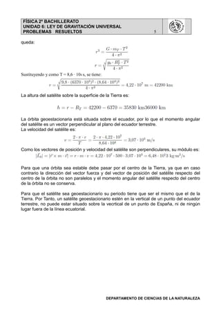 FÍSICA 2º BACHILLERATO
UNIDAD 6: LEY DE GRAVITACIÓN UNIVERSAL
PROBLEMAS RESUELTOS 5
DEPARTAMENTO DE CIENCIAS DE LA NATURALEZA
queda:
Sustituyendo y como T = 8,6 · 104 s, se tiene:
La altura del satélite sobre la superficie de la Tierra es:
La órbita geoestacionaria está situada sobre el ecuador, por lo que el momento angular
del satélite es un vector perpendicular al plano del ecuador terrestre.
La velocidad del satélite es:
Como los vectores de posición y velocidad del satélite son perpendiculares, su módulo es:
Para que una órbita sea estable debe pasar por el centro de la Tierra, ya que en caso
contrario la dirección del vector fuerza y del vector de posición del satélite respecto del
centro de la órbita no son paralelos y el momento angular del satélite respecto del centro
de la órbita no se conserva.
Para que el satélite sea geoestacionario su periodo tiene que ser el mismo que el de la
Tierra. Por Tanto, un satélite geoestacionario estén en la vertical de un punto del ecuador
terrestre, no puede estar situado sobre la vecrtical de un punto de España, ni de ningún
lugar fuera de la línea ecuatorial.
 