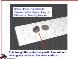 Score Plastic Protection for removal before laser cutting or fabrication ( bending lines etc.) Cuts trough the protective plastic film  without leaving any marks on the metal surface . 