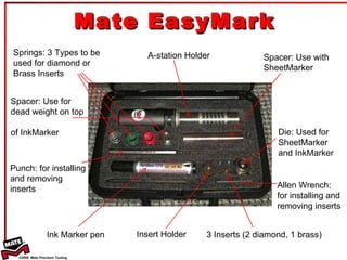 Mate EasyMark Springs: 3 Types to be used for diamond or Brass Inserts Spacer: Use for  dead  weight on top  of Ink Marker Punch: for installing  and removing  inserts Ink Marker pen Insert Holder 3 Inserts (2 diamond, 1  brass) Allen Wrench:  for installing and removing inserts Die: Used for SheetMarker  and InkMarker Spacer: Use with SheetMarker A-station Holder 