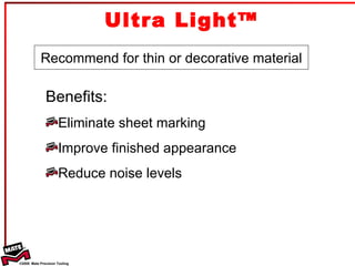 Ultra Light™ Recommend for thin or decorative material Benefits: Eliminate sheet marking Improve finished appearance  Reduce noise levels 