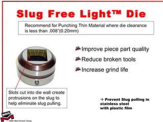 Slug Free Light™ Die Improve piece part quality Reduce broken tools Increase grind life Recommend for Punching Thin Material where die clearance is less than .008”(0.20mm)    Prevent Slug pulling in stainless steel  with plastic film Slots cut into die wall create protrusions on the slug to help eliminate slug pulling. 