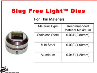 Slug Free Light™ Dies For Thin Materials: Material Type Recommended Material Maximum Stainless Steel 0.031”(0.80mm) Mild Steel 0.039”(1.00mm) Aluminum 0.047”(1.20mm) 