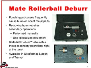 Mate Rollerball Deburr Punching processes frequently cause burrs on sheet metal parts Removing burrs requires secondary operations  Performed manually Use specialized equipment Rollerball Deburr™ eliminates these secondary operations right at the turret Available in Ultraform B Station and Trumpf 