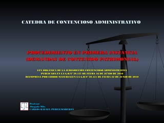 PROCEDIMIENTO EN PRIMERA INSTANCIAPROCEDIMIENTO EN PRIMERA INSTANCIA
(DEMANDAS DE CONTENIDO PATRIMONIAL)(DEMANDAS DE CONTENIDO PATRIMONIAL)
LEY ORGÁNICA DE LA JURISDICCIÓN CONTENCIOSO ADMINISTRATIVALEY ORGÁNICA DE LA JURISDICCIÓN CONTENCIOSO ADMINISTRATIVA
PUBLICADA EN LA G.O.Nº 39.447 DE FECHA 16 DE JUNIO DE 2010PUBLICADA EN LA G.O.Nº 39.447 DE FECHA 16 DE JUNIO DE 2010
REIMPRESA POR ERROR MATERIALEN LA G.O.Nº 39.451 DE FECHA 22 DE JUNIO DE 2010REIMPRESA POR ERROR MATERIALEN LA G.O.Nº 39.451 DE FECHA 22 DE JUNIO DE 2010
PProfesorrofesor
Abogado MSc.Abogado MSc.
CARLOS RAFAEL PÉREZ-MARCHANCARLOS RAFAEL PÉREZ-MARCHAN
CATEDRA DE CONTENCIOSO ADMINISTRATIVOCATEDRA DE CONTENCIOSO ADMINISTRATIVO
 