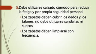 5.Debe utilizarse calzado cómodo para reducir
la fatiga y por propia seguridad personal
• Los zapatos deben cubrir los dedos y los
talones, no debe utilizarse sandalias ni
suecos
• Los zapatos deben limpiarse con
frecuencia.
 