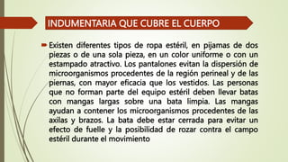 Existen diferentes tipos de ropa estéril, en pijamas de dos
piezas o de una sola pieza, en un color uniforme o con un
estampado atractivo. Los pantalones evitan la dispersión de
microorganismos procedentes de la región perineal y de las
piernas, con mayor eficacia que los vestidos. Las personas
que no forman parte del equipo estéril deben llevar batas
con mangas largas sobre una bata limpia. Las mangas
ayudan a contener los microorganismos procedentes de las
axilas y brazos. La bata debe estar cerrada para evitar un
efecto de fuelle y la posibilidad de rozar contra el campo
estéril durante el movimiento
INDUMENTARIA QUE CUBRE EL CUERPO
 