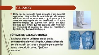  Debe ser de suela de cuero delgado y de material
conductor para evitar la acumulación de cargas
eléctricas estáticas en el cuerpo y al pasar por la
zona no restringida de los vestidores a la zona
semirrestringida se cubren con botas de lona
gruesas que evitan que los zapatos sean vehículo
de microbios al cambio de zona de restricción,
también hay botas desechables.
CALZADO
FUNDAS DE CALZADO (BOTAS)
Las botas deben utilizarse en las áreas
semirrestringida y restringida. Calzas: Deben de
ser de tela sin costuras y ajustable para permitir
tanto la cubrición como fijación al
calzado
 