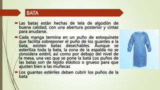 Las batas están hechas de tela de algodón de
buena calidad, con una abertura posterior y cintas
para anudarse.
Cada manga termina en un puño de estoquinete
que facilita sobreponer el puño de los guantes a la
bata, existen batas desechables. Aunque se
esteriliza toda la bata, la zona de la espalda no se
considera estéril, así como por debajo del nivel de
la mesa, una vez que se pone la bata Los puños de
las batas son de tejido elástico o grueso para que
ajusten bien a las muñecas
Los guantes estériles deben cubrir los puños de la
bata
BATA
 