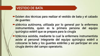 Existen dos técnicas para realizar el vestido de bata y el calzado
de guantes:
a)técnica autónoma, utilizada por lo general por la enfermera
instrumentista, quien es la primera persona del equipo
quirúrgico estéril que se prepara para la cirugía
b)técnica asistida, mediante la cual la enfermera instrumentista
asiste al personal integrante del equipo quirúrgico estéril a
colocarse la bata y los guantes estériles y así participar en una
cirugía dentro del campo operatorio.
VESTIDO DE BATA
 