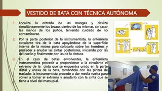1. Localiza la entrada de las mangas y desliza
simultáneamente los brazos dentro de las mismas, sin sacar
las manos de los puños, teniendo cuidado de no
contaminarse.
2. Por la parte posterior de la instrumentista, la enfermera
circulante tira de la bata apoyándose de la superficie
interna de la misma para colocarla sobre los hombros y
proceder a anudar las cintas posteriores, iniciando por las
del cuello y finalmente por las de la cintura.
3. En el caso de batas envolventes, la enfermera
instrumentista procede a proporcionar a la circulante el
extremo de la cinta que se encuentra unido en la parte
distal y anexa de la bata, tomándola con las pinzas de
traslado; la instrumentista procede a dar media vuelta para
volver a tomar el extremo y anudarlo con la cinta que se
tiene a nivel del marsupial.
VESTIDO DE BATA CON TÉCNICA AUTÓNOMA
 