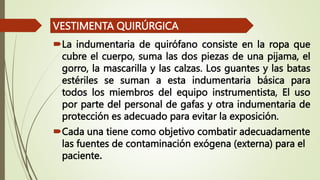 La indumentaria de quirófano consiste en la ropa que
cubre el cuerpo, suma las dos piezas de una pijama, el
gorro, la mascarilla y las calzas. Los guantes y las batas
estériles se suman a esta indumentaria básica para
todos los miembros del equipo instrumentista, El uso
por parte del personal de gafas y otra indumentaria de
protección es adecuado para evitar la exposición.
Cada una tiene como objetivo combatir adecuadamente
las fuentes de contaminación exógena (externa) para el
paciente.
VESTIMENTA QUIRÚRGICA
 