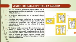 1. Una vez vestida la enfermera instrumentista con la
bata y guantes estériles, procederá a tomar una bata
del bulto de ropa.
2. La extiende suavemente con el marsupial viendo
hacia ella.
3. Introduce las manos a nivel de la costura de los
hombros de la bata procurando que queden bien
cubiertas con un doblez y en seguida procede a
presentarla al cirujano con los orificios de la bata
viendo hacia él.
4. El cirujano cuidadosamente deberá introducir sus
manos y brazos; una vez que la enfermera
instrumentista le coloca la bata hasta el nivel de los
hombros, esta deberá proceder a deslizar sus manos
hacia el exterior del doblez que las protege para
sacarlas, procurando no tocar el cuerpo del médico
para no contaminarse.
VESTIDO DE BATA CON TECNICA ASISTIDA
 