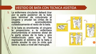 5. La enfermera circulante deberá tirar
por la parte posterior de la bata
para terminar de colocársela al
cirujano y anudar las cintas de la
espalda, acomodándole
cuidadosamente el resto de la bata.
6. Si la bata es envolvente, el cirujano
le proporciona a la enfermera
instrumentista el extremo distal de
la parte anexa de la bata y gira
mediocírculo para que le sea
regresado el extremo de la bata y
pueda anudar lo con la cinta que
tiene su bata a nivel del marsupial.
VESTIDO DE BATA CON TECNICA ASISTIDA
 
