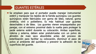  Se emplean para que el portador pueda manejar instrumental
estéril y manipular los tejidos de la herida quirúrgica. Los guantes
quirúrgicos están fabricados con goma de látex, natural, goma
sintética, vinil o polietileno. Es más habitual usar guantes
desechables o de látex. Los guantes vienen empaquetados por
parejas, con el extremo proximal dado la vuelta para proteger la
parte externa estéril durante su colocación. Ambas superficies,
interna y externa, deben estar prelubricadas con un polvo de
almidón de maíz seco absorbible antes del proceso de
esterilización para facilitar su colocación, disminuir el paso de
polvo al ambiente del quirófano y prevenir la adhesión de las
superficies del guante.
GUANTES ESTÉRILES
 