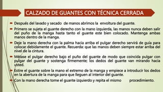  Después del lavado y secado de manos abrimos la envoltura del guante.
 Primero se sujeta el guante derecho con la mano izquierda, las manos nunca deben salir
del puño de la manga hasta tanto el guante este bien colocado. Mantenga ambas
manos dentro de la manga.
 Deje la mano derecha con la palma hacia arriba el pulgar derecho servirá de guía para
colocar debidamente el guante. Recuerda: que las manos deben siempre estar arriba del
nivel de la cintura.
 Métase el pulgar derecho bajo el puño del guante de modo que coincida pulgar con
pulgar del guante y sostenga firmemente; los dedos del guante van mirando hacia
usted.
 Estire el guante sobre la mano el extremo de la manga y empiece a introducir los dedos
en la abertura de la manga para que lleguen al interior del guante.
 Con la mano derecha tome el guante izquierdo y repita el mismo procedimiento.
CALZADO DE GUANTES CON TÉCNICA CERRADA
 