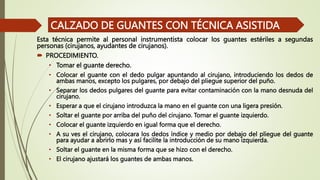 Esta técnica permite al personal instrumentista colocar los guantes estériles a segundas
personas (cirujanos, ayudantes de cirujanos).
 PROCEDIMIENTO.
• Tomar el guante derecho.
• Colocar el guante con el dedo pulgar apuntando al cirujano, introduciendo los dedos de
ambas manos, excepto los pulgares, por debajo del pliegue superior del puño.
• Separar los dedos pulgares del guante para evitar contaminación con la mano desnuda del
cirujano.
• Esperar a que el cirujano introduzca la mano en el guante con una ligera presión.
• Soltar el guante por arriba del puño del cirujano. Tomar el guante izquierdo.
• Colocar el guante izquierdo en igual forma que el derecho.
• A su ves el cirujano, colocara los dedos índice y medio por debajo del pliegue del guante
para ayudar a abrirlo mas y así facilite la introducción de su mano izquierda.
• Soltar el guante en la misma forma que se hizo con el derecho.
• El cirujano ajustará los guantes de ambas manos.
CALZADO DE GUANTES CON TÉCNICA ASISTIDA
 