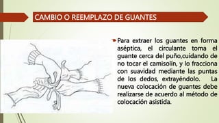 Para extraer los guantes en forma
aséptica, el circulante toma el
guante cerca del puño,cuidando de
no tocar el camisolín, y lo fracciona
con suavidad mediante las puntas
de los dedos, extrayéndolo. La
nueva colocación de guantes debe
realizarse de acuerdo al método de
colocación asistida.
CAMBIO O REEMPLAZO DE GUANTES
 