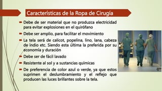  Debe de ser material que no produzca electricidad
para evitar explosiones en el quirófano
 Debe ser amplio, para facilitar el movimiento
 La tela será de calicot, popelina, lino, lana, cabeza
de indio etc. Siendo esta última la preferida por su
economía y duración
 Debe ser de fácil lavado
 Resistente al sol y a sustancias químicas
 De preferencia de color azul o verde, ya que estos
suprimen el deslumbramiento y el reflejo que
producen las luces brillantes sobre la tela.
Características de la Ropa de Cirugía
 