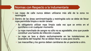 1. Las ropas de calle nunca deben utilizarse más allá de la zona no
restringida
2. Dentro de las áreas semirrestringida y restringida solo se debe de llevar
ropa permitida limpia o recién lavada
• Es obligatorio utilizar ropa limpia cada vez que se entra en el
quirófano o en cualquier momento
• La ropa manchada de sangre no sólo no es agradable, sino que puede
constituir una fuente de infección cruzada.
• La ropa se lava a diario exclusivamente en las instalaciones de
lavandería del hospital. No se deben llevar a casa para lavarla.
• Las mascarillas y los gorros deben cambiarse de un paciente a otro.
Normas con Respecto a la Indumentaria
 