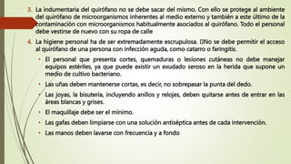3. La indumentaria del quirófano no se debe sacar del mismo. Con ello se protege al ambiente
del quirófano de microorganismos inherentes al medio externo y también a este último de la
contaminación con microorganismos habitualmente asociados al quirófano. Todo el personal
debe vestirse de nuevo con su ropa de calle
4. La higiene personal ha de ser extremadamente escrupulosa. No se debe permitir el acceso
al quirófano de una persona con infección aguda, como catarro o faringitis.
• El personal que presenta cortes, quemaduras o lesiones cutáneas no debe manejar
equipos estériles, ya que puede existir un exudado seroso en la herida que supone un
medio de cultivo bacteriano.
• Las uñas deben mantenerse cortas, es decir, no sobrepasar la punta del dedo.
• Las joyas, la bisutería, incluyendo anillos y relojes, deben quitarse antes de entrar en las
áreas blancas y grises.
• El maquillaje debe ser el mínimo.
• Las gafas deben limpiarse con una solución antiséptica antes de cada intervención.
• Las manos deben lavarse con frecuencia y a fondo
 