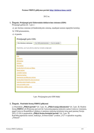 Formos FR0512 pildymas portale http://deklaravimas.vmi.lt/
                                 Labdaros ir paramos fondas „Rugutė“
                                                2012 m.


    1. Žingsnis. Prisijungti prie Elektroninio deklaravimo sistemos (EDS)
       Prisijungti galima (žr. 1 pav.) :
        a) per išorines sistemas (el.bankininkystės sistemą, naudojant asmens tapatybės kortelę),
        b) VMI priemonėmis,
        c) el.parašu.




                                   1 pav. Prisijungimo prie EDS būdai


    2. Žingsnis. Pasirinkti formą FR0512 pildymui
       a ) Pasirinkite „Pildyti portale“ (žr. 2 pav. 1), „Pildyti naują dokumentą“ (žr. 2 pav. 2). Raskite
       formą FR0512 v.1 (Prašymas pervesti iki 2 procentų pajamų mokesčio sumos Lietuvos vienetams,
       pagal Lietuvos Respublikos Labdaros ir paramos įstatymą turintiems teisę gauti paramą Versija
       2011-12-30) ir paspauskite „Pildyti formą tiesiogiai portale“ (žr. 2 pav. 3).
       Kad būtų paprasčiau surasti, laukelyje „Formos kodas“ įveskite „512“ ir spauskite mygtuką
       „Filtruoti“.




Formos FR0512 pildymas                                                                              1/4
 