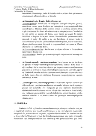 María-Eva Fernández Baquero
Profesora Titular de Derecho Romano
Universidad de Granada
Procedimiento civil romano
10
demandado. Sin embargo, en las de derecho estricto, el juez tiene que atenerse
rigurosamente a lo contenido en la fórmula.
- Acciones derivadas de actos ilícitos: Pueden ser:
Acciones penales= Son las que van dirigidas a conseguir una pena (poena),
consistente en una suma de dinero en concepto de resarcimiento del daño
causado pero, a diferencia de las acciones civiles, se les otorga un valor doble,
triple o cuádruple del daño. Además se caracterizan porque son:Cumulativas
(si son varios los autores del delito, todos tienen que pagar de manera
individual el importe de la pena entera), intransmisibles pasivamente (sólo
responde el autor del delito y no sus herederos, al menos hasta la
litiscontestatio) y noxales (si el delito es cometido por un filius o un esclavo,
el paterfamilias se puede liberar de la responsabilidad entregando al filius o
al esclavo a la víctima del daño).
Acciones reipersecutorias= Son las que persiguen obtener la devolución o
recuperación de una cosa.
Acciones mixtas= Son las que permiten perseguir conjuntamente la cosa y una
pena.
- Acciones temporales y acciones perpetuas: Las primeras, son las quetienen
un periodo de tiempo limitado para ser ejercitadas, fuera de dicho plazo se
dice que la acción ha prescrito; mientras que las perpetuas son aquellas que no
prescriben al no tener un plazo delimitado para su ejercicio. Con todo, a partir
de Teodosio II todas las acciones contaron con un plazo para su ejercicio, fuera
de dicho plazo o bien no establecido de manera expresa tenían una vigencia
máxima de 30 años.
- Acciones privadas y acciones populares: Son privadas aquellas acciones que
sólo pueden ser ejercitadas por el propio interesado; mientras que la populares
pueden ser ejercitadas por cualquiera ya que reprimen determinados
comportamientos ilícitos que afectan a la pacífica convivencia en sociedad y
que cualquier persona podría verse afectada (ej: no arrojar líquidos o sólidos
desde un edificio a la vía pública; contra los que tengan animales peligrosos
sin atar, etc.).
LA FÓRMULA
Podemos definir la fórmula como un documento jurídico-procesal redactado por
el magistrado conforme a un modelo establecido por la ley o por el propio magistrado,
recogiendo las pretensiones de las partes y fijando definitivamente los términos en que
se desarrollará el litigio ante el juez. La fórmula se estructura en unas partes principales
o esenciales (que están presentes en toda fórmula) y otras partes accesorias que, como
 
