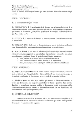 María-Eva Fernández Baquero
Profesora Titular de Derecho Romano
Universidad de Granada
Procedimiento civil romano
11
indica su nombre, no es imprescindible que estén presentes para que la fórmula tenga
validez.
PARTES PRINCIPALES:
1º.- El nombramiento del juez o jueces
2º.- DEMONSTRATIO Es aquella parte de la fórmula que se inserta al principio de la
misma para designar el asunto por el que se inicia el proceso. Se reconoce por la expresión
que aparece en la fórmula: Quod (puesto que) seguida de un sujeto y un verbo(“Puesto
que Aulo vendió a…”).
3º.- INTENTIO Es la parte de la fórmula en la que se expresa el derecho que pretende
el demandante.
4º.- CONDEMNATIO Es la parte en donde se otorga al juez la facultad de condenar o
no al demandado, bien por una cantidad de dinero cierta o incierta de dinero.
5º.- ADIUDICATIO Es una parte de la fórmula que sólo se incluye si estamos ante un
juicio divisorio, ya que permite al juez adjudicar algo a alguno o a todos los que actúan
como litigantes ejercitando alguna de las acciones divisorias, tales como:
- Actio familiae erciscundae, para la división de la herencia
- Actio communi dividendo, para la división de un bien común
- Actio finium regundorum, acción para establecer los límites entre fundos
PARTES ACCESORIAS:
1º.- PRAESCRIPTIONES En caso de existir, se sitúan al inicio de la fórmula y consisten
en la advertencia que el magistrado hace al juez señalándole una circunstanciapara que la
investigue y, en función de ello, entrar o no en el fondo de la cuestión litigiosa.
2º.- EXCEPTIO Es una parte de la fórmula que permite al demandado oponer a la
acción del demandante una alegación que le hace rechazar o paralizar dicha acción.
También es verdad que, tras esta medida, el demandante podría contrarrestar dicha
exceptio con una replicatio, a su vez el demandado contestar con una duplicatio y así,
sucesivamente, hasta que se agoten las partes.
LA SENTENCIA Y SU EJECUCIÓN
Una vez que se practican las pruebas ante el juez, éste tiene que comprobar si se
ajusta lo probado por las partes con el contenido de la fórmula que recibió del magistrado.
En este caso pueden ocurrir dos aspectos:
 