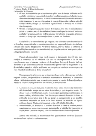 María-Eva Fernández Baquero
Profesora Titular de Derecho Romano
Universidad de Granada
Procedimiento civil romano
12
 O bien, se comprueba que el demandante pidió más de lo que realmente se ha
probado, entonces el juez procedería a absolver al demandado por haber incurrido
el demandante en pluris petitio, es decir, el demandante en la intentio de la fórmula
pidió en exceso, ya sea con referencia a: la cosa, o al tiempo (se reclama antes del
tiempo debido), al lugar (se reclama en lugar diferente al debido), o a la causa o
tipo de negocio.
 O bien, se comprueba que pidió menos de lo debido. Por ello, el demandante no
pierde el proceso pero el demandado sería condenado por la cantidad realmente
probada y el demandante no podría reclamar por el resto no pagado, al menos
durante el tiempo que estuviera ejerciendo el pretor sus funciones.
En definitiva, la sentencia tiene que respetar y ser coherente con el contenido de
la fórmula y, una vez dictada, es asumida como cierta por las partes litigantes sin dar lugar
a ningún otro recurso de apelación. Por ello se dice que, una vez dictada la sentencia, el
asunto del litigio se convierte en res iudicata (cosa juzgada), esto es, no se puede volver
a litigar por el mismo supuesto.
Cuando el demandante vence en el proceso, el demandado tiene 30 días para
cumplir el contenido de la sentencia. En caso de incumplimiento, o de un mal
cumplimiento, o en el caso de confessus, el demandante dispone de la actio iudicati,
iniciando lo que conocemos como un procedimiento ejecutivo ante el magistrado. Si el
demandado respondiera a dicha acción con una exceptio, se tramitaría un nuevo proceso
cuya pérdida le condenaría al doble (in duplum).
Una vez resuelto el proceso que se inició por la exceptio, o bien porque no hubo
ninguna exceptio, la ejecución de la sentencia se materializa declarando al condenado
infame y dirigiéndose contra todo su patrimonio, aunque la cuantía de la condena fuese
inferior al valor de dicho patrimonio. En concreto, el Pretor decreta:
o La missio in bona, es decir, que el acreedor puede tomar posesión del patrimonio
del demandado, aunque es una mera detentación ya que no puede usarlo. Por
ello, a veces, se nombraba un curator bonorum para que se responsabilizase de su
conservación y administración. Este decreto que concedía la missio in bona se
publicaba (proscriptio) con el fin de poner en conocimiento a los posibles
acreedores interesados en pujar en la futura subasta (la publicaba en lugares
públicos durante 30 días, si el ejecutado vivía, o 15 si había fallecido).
o Posteriormente, se procedía a la venditio bonorum o venta en subasta pública
organizada por un magister bonorum que concedía la totalidad del patrimonio al
mejor postor (bonorum emptor), considerándolo como sucesor del ejecutado.
Junto a estas medidas, se desarrollaron otras que intentaron hacer una ejecución
patrimonial más equitativa. Así conocemos:
 
