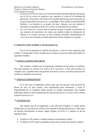María-Eva Fernández Baquero
Profesora Titular de Derecho Romano
Universidad de Granada
Procedimiento civil romano
13
o La distractio bonorum, esto es, la venta de los bienes del ejecutado pero por partes
con el fin de evitar los perjuicios que suponían la venta de la totalidad del
patrimonio. Ahora bien, esta forma solo la podían utilizar para casos especiales en
los que el ejecutado era un furiosus, o un pródigo, o bien cuando el ejecutado había
fallecido y su heredero es un pupilo sin tutor. Además, con esta medida el
ejecutado no soportaba ni la missio in bona, ni la declaración de infamia.
o La cessio bonorum, es decir, ante el supuesto de que el deudor se encontrara en
una situación de insolvencia sin culpa, esta medida evitaba la declaración de
infamia y la venditio bonorum, ya que el deudor solicitaba voluntariamente la
cessio bonorum cediendo sus bienes para hacer frente al pago de sus deudas.
LA PROTECCIÓN JURÍDICA EXTRAJUDICIAL
Con el fin de garantizar la marcha del proceso, o bien en otros supuestos para
evitarlo, el magistrado en base al poder que le otorga su imperium podía desarrollar las
siguientes medidas:
1º) ESTIPULACIONES PRETORIAS
Son contratos verbales que el magistrado celebraba con las partes en conflicto,
bien para paralizar un proceso con motivo de la transactio, o bien para evitarlo. En
cualquier caso, se podían tomar las garantías necesarias (cautio o satisdatio) para que este
contrato se cumpliera con eficacia.
2º) MISSIO IN POSSESSIONEM
Es el acto que el magistrado autoriza para que una persona tome posesión de
bienes de otra, no para usarlos, sino simplemente para detentarlos y evitar la
disponibilidad de su verdadero titular durante un tiempo determinado. Esta medida
podía hacer alusión a todo el patrimonio de una persona (missio in bona) o bien a bienes
concretos (missio in re).
3º) INTERDICTOS
Son órdenes que da al magistrado a una sola parte (simple) o a ambas partes
(dobles) que se encuentren en conflicto, bien durante la marcha del proceso, o bien antes
de iniciarse formalmente el mismo. Según Ulpiano, en D.43,1,1,1, pueden ser de los
siguientes tipos:
 Exhibitorios Cuando se ordena enseñar un documento u objeto.
 Prohibitorios Cuando se prohíben ciertos actos o hechos de carácter violento.
 