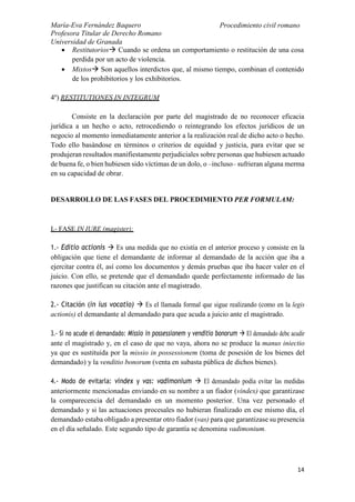 María-Eva Fernández Baquero
Profesora Titular de Derecho Romano
Universidad de Granada
Procedimiento civil romano
14
 Restitutorios Cuando se ordena un comportamiento o restitución de una cosa
perdida por un acto de violencia.
 Mixtos Son aquellos interdictos que, al mismo tiempo, combinan el contenido
de los prohibitorios y los exhibitorios.
4º) RESTITUTIONES IN INTEGRUM
Consiste en la declaración por parte del magistrado de no reconocer eficacia
jurídica a un hecho o acto, retrocediendo o reintegrando los efectos jurídicos de un
negocio al momento inmediatamente anterior a la realización real de dicho acto o hecho.
Todo ello basándose en términos o criterios de equidad y justicia, para evitar que se
produjeran resultados manifiestamente perjudiciales sobre personas que hubiesen actuado
de buena fe, o bien hubiesen sido víctimas de un dolo, o –incluso– sufrieran alguna merma
en su capacidad de obrar.
DESARROLLO DE LAS FASES DEL PROCEDIMIENTO PER FORMULAM:
I.- FASE IN IURE (magister):
1.- Editio actionis  Es una medida que no existía en el anterior proceso y consiste en la
obligación que tiene el demandante de informar al demandado de la acción que iba a
ejercitar contra él, así como los documentos y demás pruebas que iba hacer valer en el
juicio. Con ello, se pretende que el demandado quede perfectamente informado de las
razones que justifican su citación ante el magistrado.
2.- Citación (in ius vocatio)  Es el llamada formal que sigue realizando (como en la legis
actionis) el demandante al demandado para que acuda a juicio ante el magistrado.
3.- Si no acude el demandado: Missio in possessionem y venditio bonorum  El demandado debe acudir
ante el magistrado y, en el caso de que no vaya, ahora no se produce la manus iniectio
ya que es sustituida por la missio in possessionem (toma de posesión de los bienes del
demandado) y la venditio bonorum (venta en subasta pública de dichos bienes).
4.- Modo de evitarla: vindex y vas: vadimonium  El demandado podía evitar las medidas
anteriormente mencionadas enviando en su nombre a un fiador (vindex) que garantizase
la comparecencia del demandado en un momento posterior. Una vez personado el
demandado y si las actuaciones procesales no hubieran finalizado en ese mismo día, el
demandado estaba obligado a presentar otro fiador (vas) para que garantizase su presencia
en el día señalado. Este segundo tipo de garantía se denomina vadimonium.
 