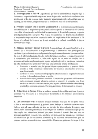 María-Eva Fernández Baquero
Profesora Titular de Derecho Romano
Universidad de Granada
Procedimiento civil romano
15
5.- Interrogationes in iure  La posibilidad que tiene el demandante de preguntar algo al
demandado en presencia del magistrado antes de proceder a solicitar formalmente una
acción, con el fin de conocer mejor cualquier circunstancia sobre el conflicto que les
ocupa y, de esa manera, asegurarse de que la acción que pida sea la más correcta.
6.- Petición y concesión o no de acciones y excepciones Es el momento en que el demandante
solicita la acción al magistrado y éste, previa causa cognitio, la concederá o no. Una vez
concedida, el magistrado también dará la oportunidad al demandado para que responda
con alguna alegación o exceptio. Así, en este procedimiento y a diferencia del anterior,
el magistrado acepta escuchar y conceder todas las alegaciones de las partes con el fin
de que el resultado del proceso sea lo más ajustado a la realidad y equidad a la que se
aspira en todo litigio.
7.- Modos de paralizar y concluir el proceso Antes de llegar a la redacción definitiva de la
fórmula y a la litis contestatio, el magistrado otorga la oportunidad a las partes para que
paralicen el procedimiento con cualquiera de las siguientes medidas que vamos a analizar.
En caso de adoptar alguna de ellas, las partes darían por concluido el proceso yasumirían
el compromiso que acordasen; si, más tarde, alguna de las partes no cumple con lo
acordado, dicho incumplimiento daría lugar a un juicio ejecutivo, puesto que cualquiera
de estas medidas tiene el mismo valor que una sentencia. Dichas medidasson:
- Transactio o acuerdo entre las partes litigantes para paralizar el proceso. Dicho
acuerdo se podía consensuar y materializar por medio de una stipulatio praetoriae
ante el magistrado.
- Confessio in iure o reconocimiento por parte del demandado de las pretensiones que
persigue el demandante mediante su acción
- Iusiurandum in iure o juramento necesario. Es una medida que pueden solicitar ambas
partes consistente en pedir a la parte contraria si jura sobre la veracidad o no de un
hecho o de un acto. En el caso de que jure, la parte contraria lo toma como cierto y
aceptándolo como una sentencia. Por tanto, paralizaría definitivamente el proceso.
8.- Redacción de la fórmula Si no se producen ninguna de las medidas anteriores, el proceso
continúa y se procedería a la redacción de la fórmula en los términos anteriormente
expuestos.
9.- Litis contestatio  Es el momento procesal intermedio en el que, por una parte, finaliza
la fase in iure ante el magistrado; y, por otra parte, da lugar al comienzo de la fase apud
iudicem ante el juez. Además, se abre un periodo de litispendencia de manera que
ambas partes tienen la garantía que de ese litigio van a obtener una sentencia ya que no
hay ningún otro mecanismo procesal que pueda detener el proceso. Por otro lado, se
considera que la litis contestio tiene un efecto novatorio, esto es, las acciones personales
se materializan ya en una cuantía económica y las acciones intransmisibles, por los
mismos motivos, se convierten en transmisibles. Finalmente, podemos decir que la litis
 